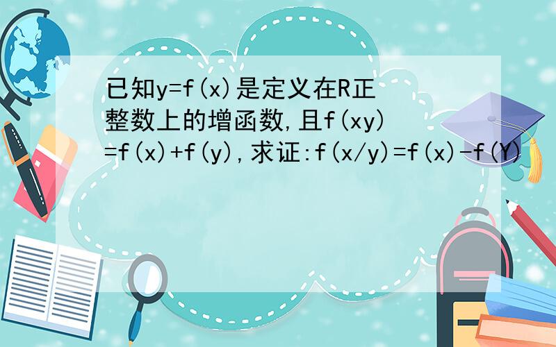 已知y=f(x)是定义在R正整数上的增函数,且f(xy)=f(x)+f(y),求证:f(x/y)=f(x)-f(Y)