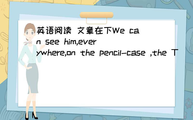 英语阅读 文章在下We can see him,everywhere,on the pencil-case ,the T