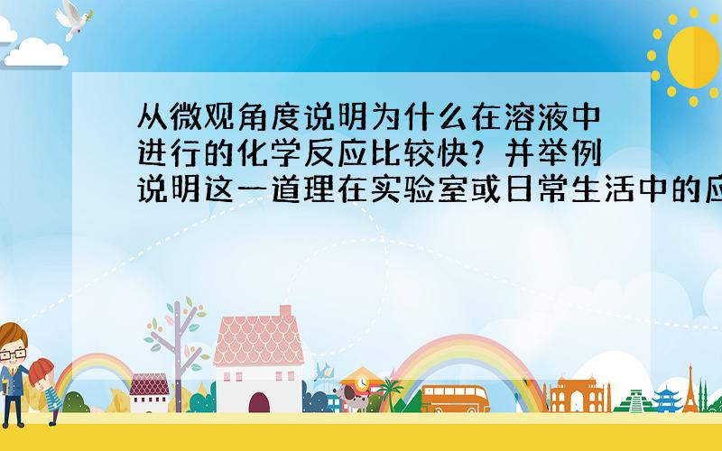 从微观角度说明为什么在溶液中进行的化学反应比较快？并举例说明这一道理在实验室或日常生活中的应用．