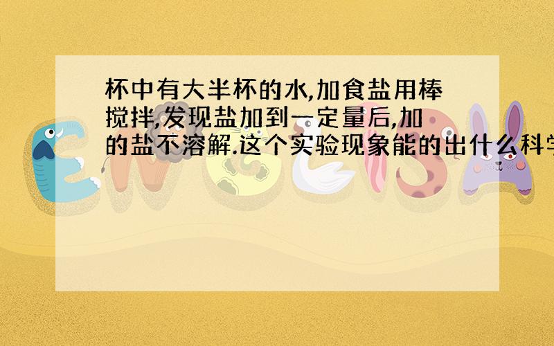 杯中有大半杯的水,加食盐用棒搅拌,发现盐加到一定量后,加的盐不溶解.这个实验现象能的出什么科学结论