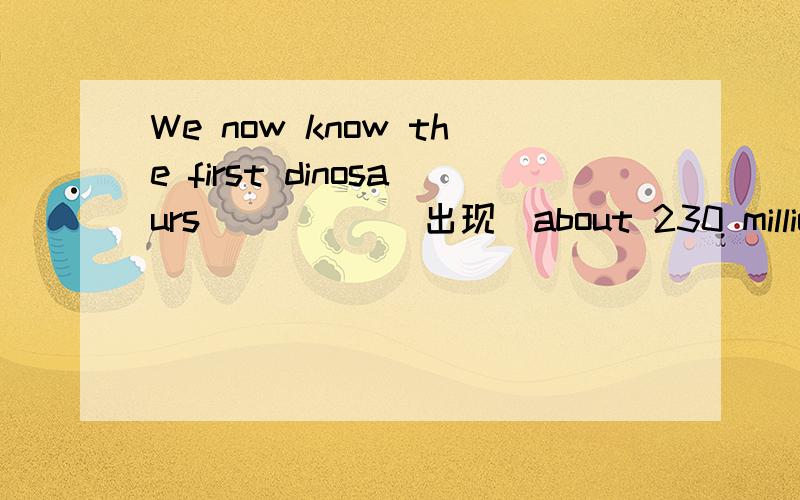 We now know the first dinosaurs_____(出现)about 230 million ye