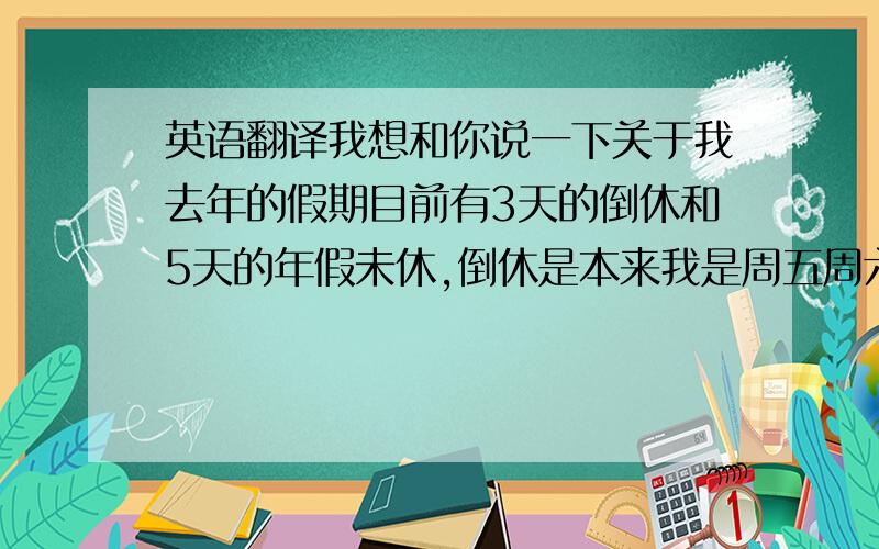 英语翻译我想和你说一下关于我去年的假期目前有3天的倒休和5天的年假未休,倒休是本来我是周五周六休息,但由于工作量很大 不