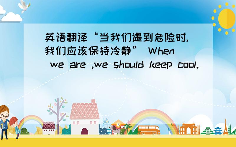 英语翻译“当我们遇到危险时,我们应该保持冷静” When we are ,we should keep cool.