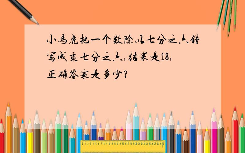 小马虎把一个数除以七分之六错写成乘七分之六,结果是18,正确答案是多少?