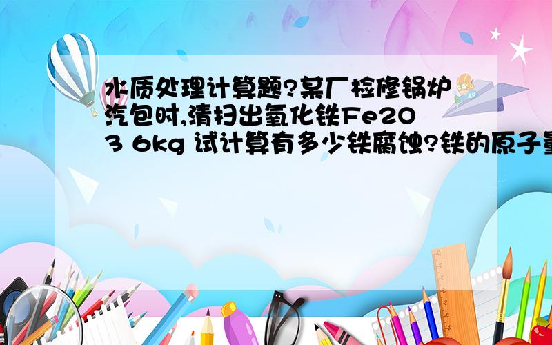 水质处理计算题?某厂检修锅炉汽包时,清扫出氧化铁Fe2O3 6kg 试计算有多少铁腐蚀?铁的原子量为56,氧的原子量为1