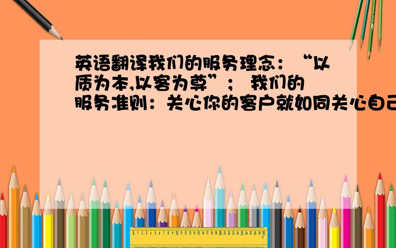 英语翻译我们的服务理念：“以质为本,以客为尊”； 我们的服务准则：关心你的客户就如同关心自己一样,服务的成功来自于对客户