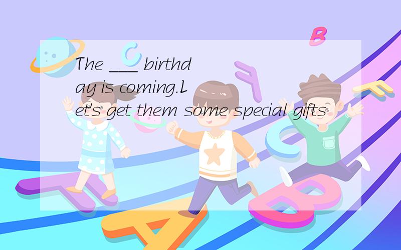 The ___ birthday is coming.Let's get them some special gifts