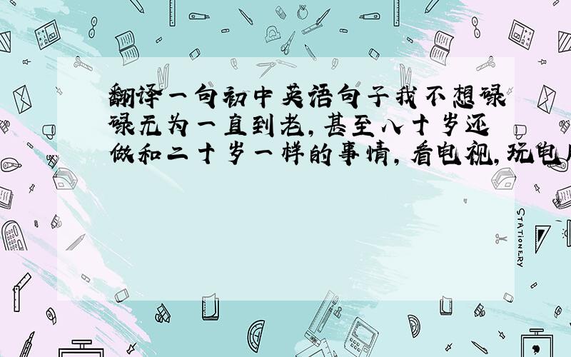 翻译一句初中英语句子我不想碌碌无为一直到老，甚至八十岁还做和二十岁一样的事情，看电视，玩电脑