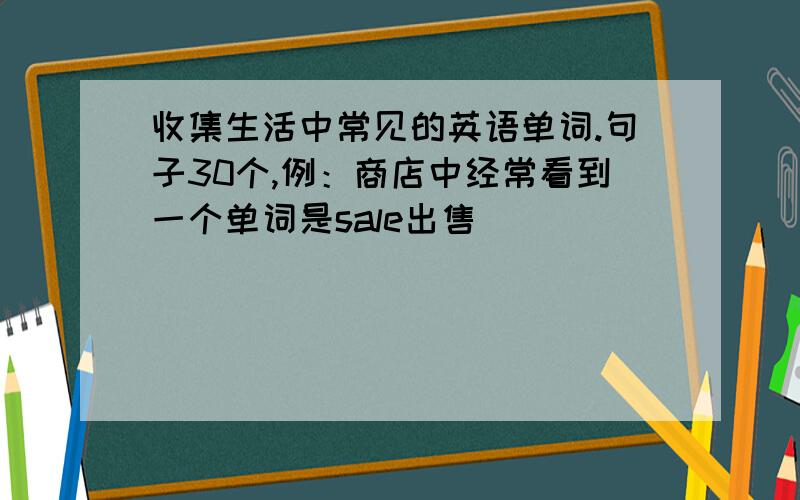 收集生活中常见的英语单词.句子30个,例：商店中经常看到一个单词是sale出售