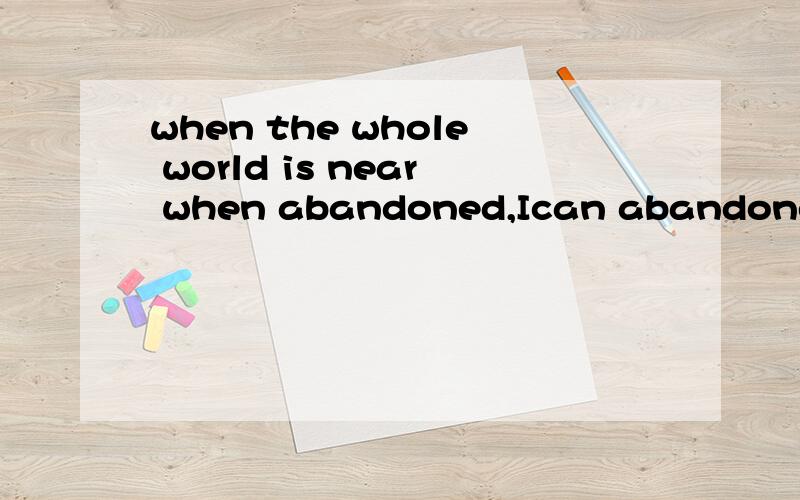 when the whole world is near when abandoned,Ican abandoned t