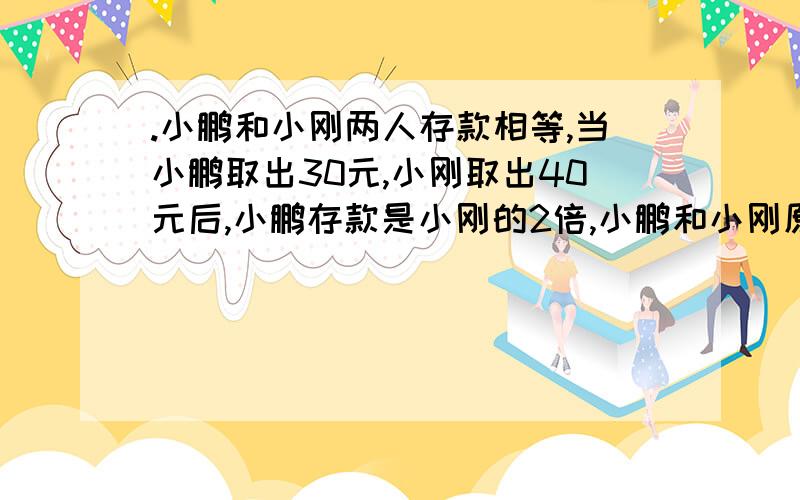 .小鹏和小刚两人存款相等,当小鹏取出30元,小刚取出40元后,小鹏存款是小刚的2倍,小鹏和小刚原来各存款多少元?（列方程