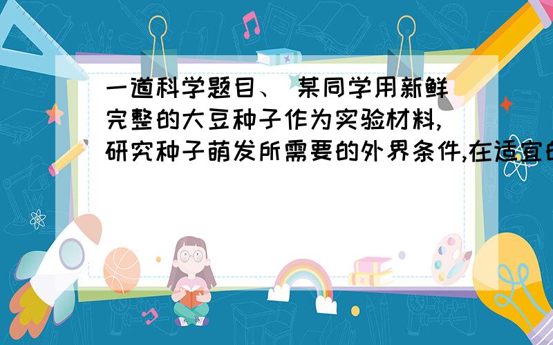 一道科学题目、 某同学用新鲜完整的大豆种子作为实验材料,研究种子萌发所需要的外界条件,在适宜的温度下,经过一段时间的培育