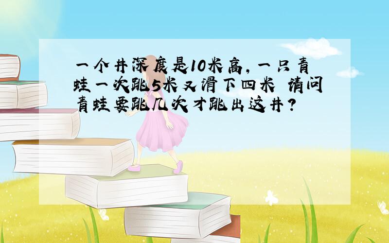 一个井深度是10米高,一只青蛙一次跳5米又滑下四米 请问青蛙要跳几次才跳出这井?