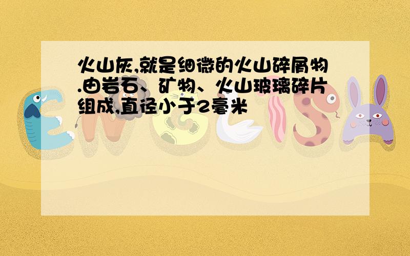 火山灰,就是细微的火山碎屑物.由岩石、矿物、火山玻璃碎片组成,直径小于2毫米