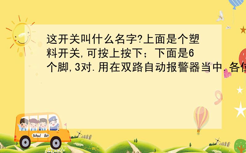 这开关叫什么名字?上面是个塑料开关,可按上按下；下面是6个脚,3对.用在双路自动报警器当中.各位看官给瞧瞧,叫什么名儿,