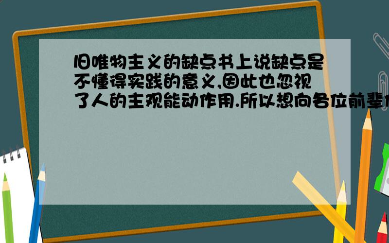 旧唯物主义的缺点书上说缺点是不懂得实践的意义,因此也忽视了人的主观能动作用.所以想向各位前辈们询问一下旧唯物主义的形成环