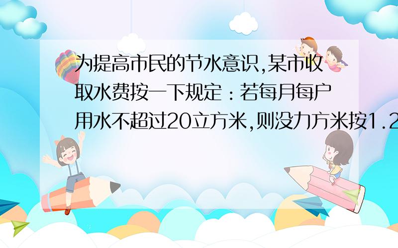 为提高市民的节水意识,某市收取水费按一下规定：若每月每户用水不超过20立方米,则没力方米按1.2元收费