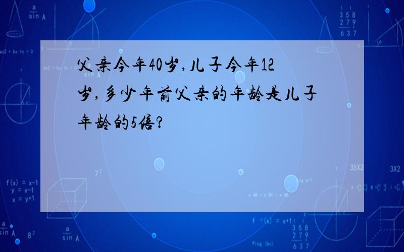 父亲今年40岁,儿子今年12岁,多少年前父亲的年龄是儿子年龄的5倍?