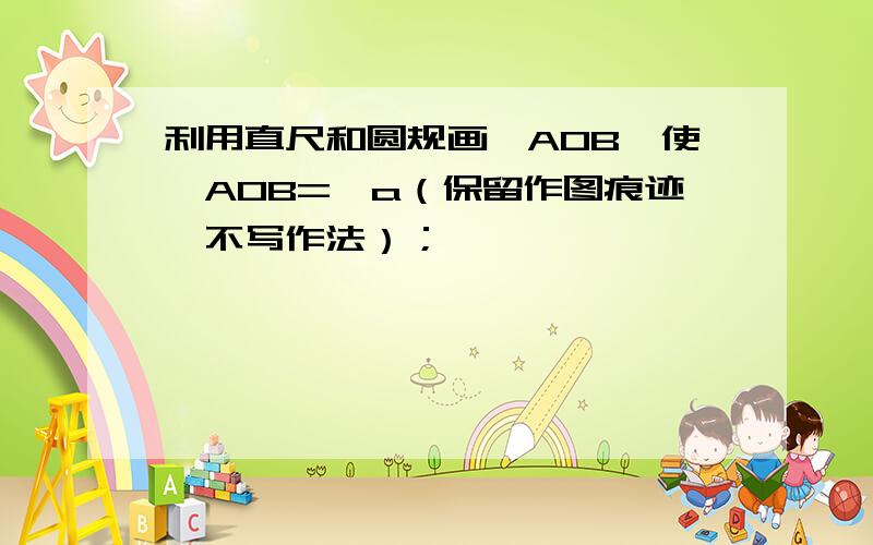 利用直尺和圆规画∠AOB,使∠AOB=∠a（保留作图痕迹,不写作法）；