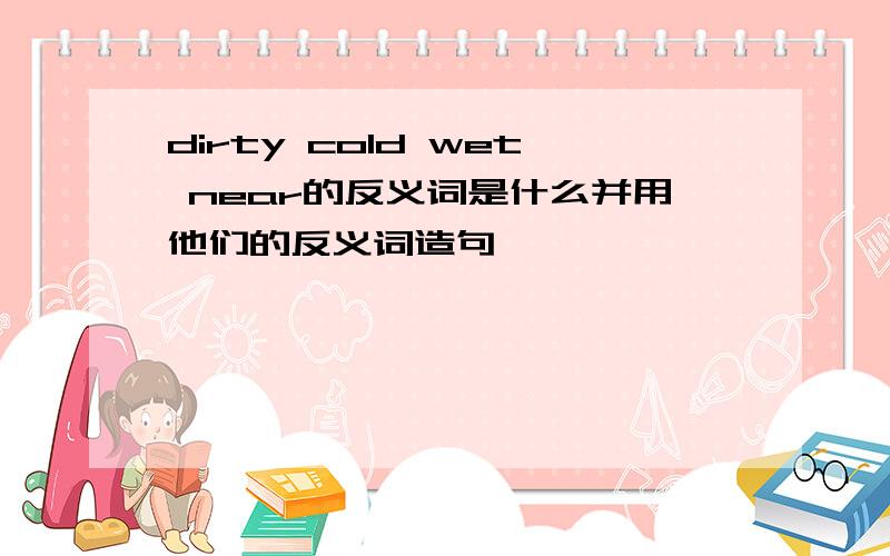 dirty cold wet near的反义词是什么并用他们的反义词造句