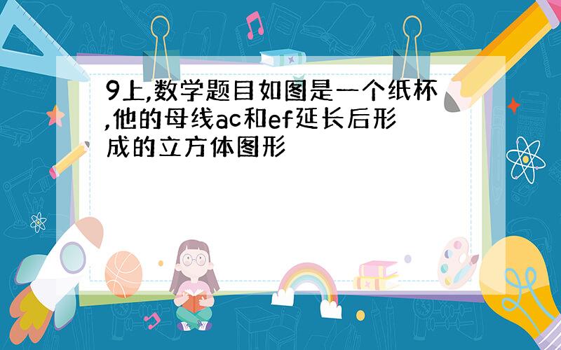 9上,数学题目如图是一个纸杯,他的母线ac和ef延长后形成的立方体图形