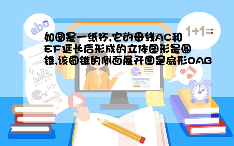 如图是一纸杯,它的母线AC和EF延长后形成的立体图形是圆锥,该圆锥的侧面展开图是扇形OAB