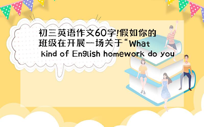 初三英语作文60字!假如你的班级在开展一场关于“What kind of English homework do you