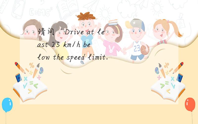 请问“Drive at least 25 km/h below the speed limit.