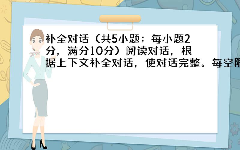 补全对话（共5小题；每小题2分，满分10分）阅读对话，根据上下文补全对话，使对话完整。每空限填1个单词。并在答题卡上将答