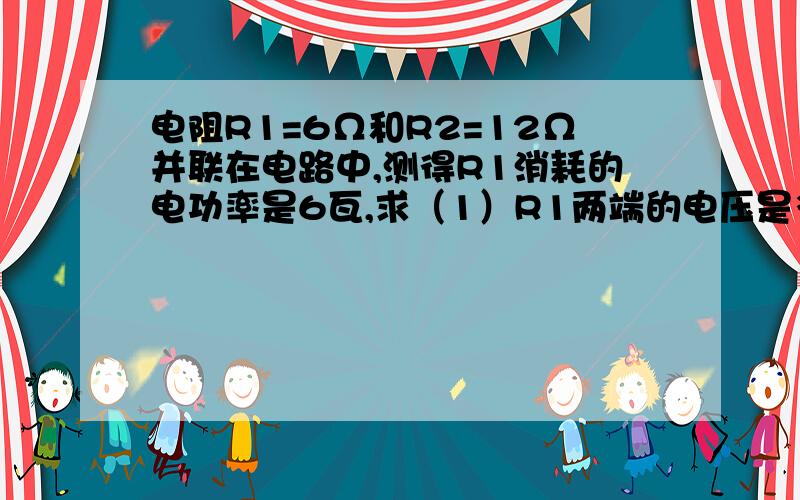 电阻R1=6Ω和R2=12Ω并联在电路中,测得R1消耗的电功率是6瓦,求（1）R1两端的电压是多少?