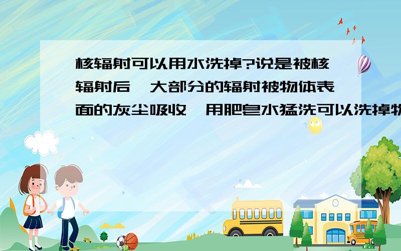 核辐射可以用水洗掉?说是被核辐射后,大部分的辐射被物体表面的灰尘吸收,用肥皂水猛洗可以洗掉物体表面灰尘.污染物也随之洗下