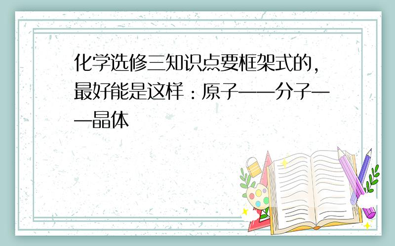 化学选修三知识点要框架式的,最好能是这样：原子——分子——晶体