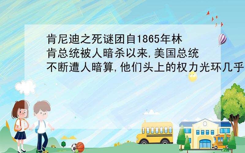 肯尼迪之死谜团自1865年林肯总统被人暗杀以来,美国总统不断遭人暗算,他们头上的权力光环几乎成了一些“狂人”眼中的靶标.