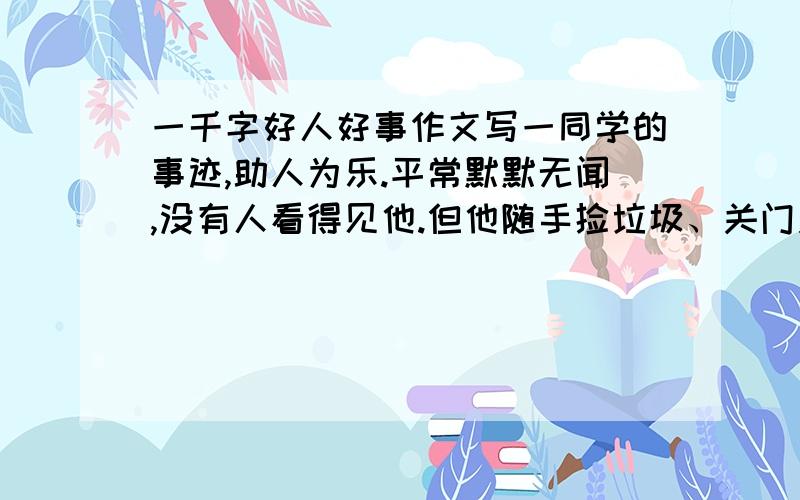 一千字好人好事作文写一同学的事迹,助人为乐.平常默默无闻,没有人看得见他.但他随手捡垃圾、关门关窗,帮同学盛饭……习惯铸