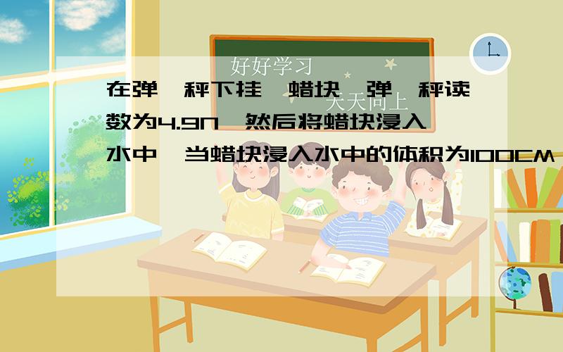 在弹簧秤下挂一蜡块,弹簧秤读数为4.9N,然后将蜡块浸入水中,当蜡块浸入水中的体积为100CM^3时,弹簧秤的读数为多少