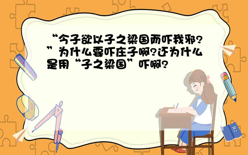 “今子欲以子之梁国而吓我邪?”为什么要吓庄子啊?还为什么是用“子之梁国”吓啊?