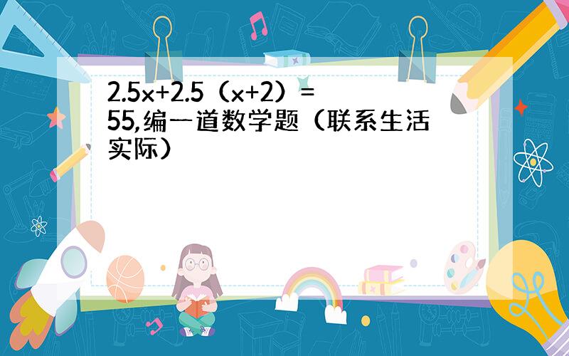 2.5x+2.5（x+2）=55,编一道数学题（联系生活实际）