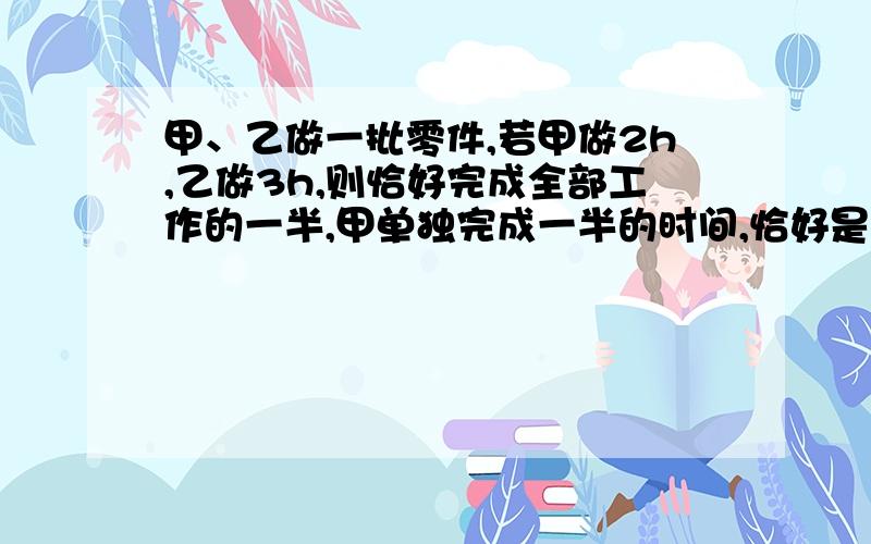 甲、乙做一批零件,若甲做2h,乙做3h,则恰好完成全部工作的一半,甲单独完成一半的时间,恰好是乙单独完成3分之1的时间,