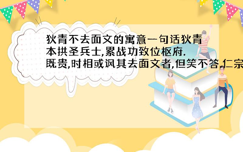 狄青不去面文的寓意一句话狄青本拱圣兵士,累战功致位枢府.既贵,时相或讽其去面文者,但笑不答.仁宗皇帝亦宣谕之,对曰：“臣