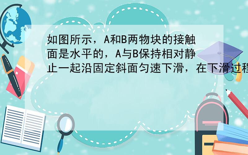 如图所示，A和B两物块的接触面是水平的，A与B保持相对静止一起沿固定斜面匀速下滑，在下滑过程中B的受力个数为（　　）