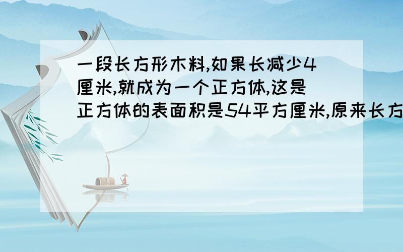 一段长方形木料,如果长减少4厘米,就成为一个正方体,这是正方体的表面积是54平方厘米,原来长方体的体积