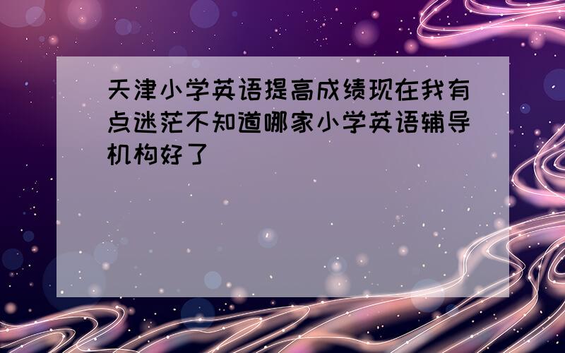 天津小学英语提高成绩现在我有点迷茫不知道哪家小学英语辅导机构好了