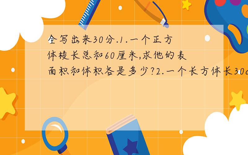 全写出来30分.1.一个正方体棱长总和60厘米,求他的表面积和体积各是多少?2.一个长方体长30cm,宽20cm,求他的