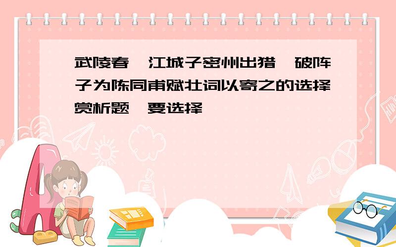 武陵春、江城子密州出猎、破阵子为陈同甫赋壮词以寄之的选择赏析题,要选择噢