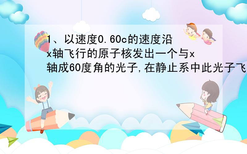 1、以速度0.60c的速度沿x轴飞行的原子核发出一个与x轴成60度角的光子,在静止系中此光子飞行方向与x轴成的角度是多少