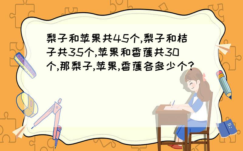 梨子和苹果共45个,梨子和桔子共35个,苹果和香蕉共30个,那梨子,苹果,香蕉各多少个?