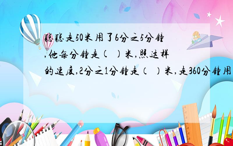 聪聪走50米用了6分之5分钟,他每分钟走( )米,照这样的速度,2分之1分钟走（ ）米,走360分钟用多少分钟