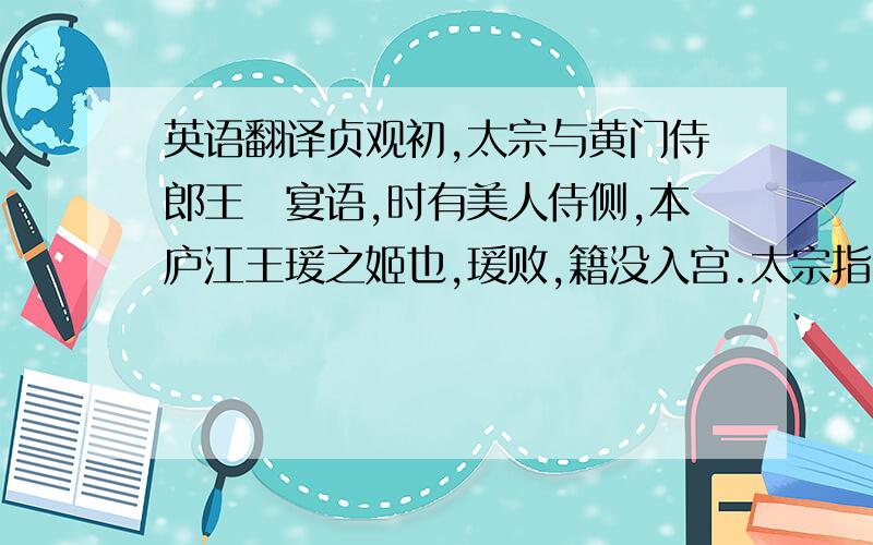 英语翻译贞观初,太宗与黄门侍郎王珪宴语,时有美人侍侧,本庐江王瑗之姬也,瑗败,籍没入宫.太宗指示珪曰：“庐江不道,贼杀其