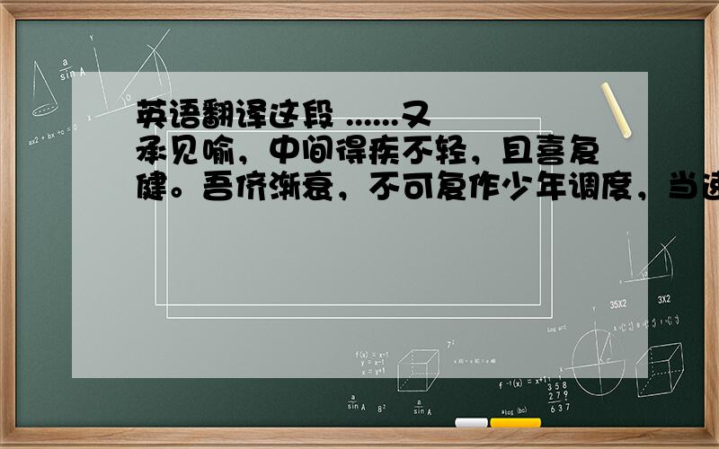 英语翻译这段 ......又承见喻，中间得疾不轻，且喜复健。吾侪渐衰，不可复作少年调度，当速用道书方士之言，厚自养炼。谪