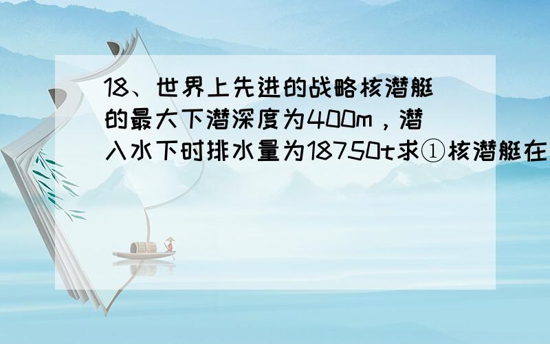 18、世界上先进的战略核潜艇的最大下潜深度为400m，潜入水下时排水量为18750t求①核潜艇在水下400m深处受到海水